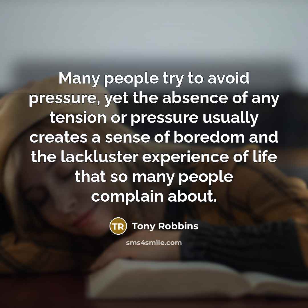 “Many people try to avoid pressure, yet the absence of any tension or pressure usually creates a sense of boredom and the lackluster experience of life that so many people complain about.” quote by Tony Robbins