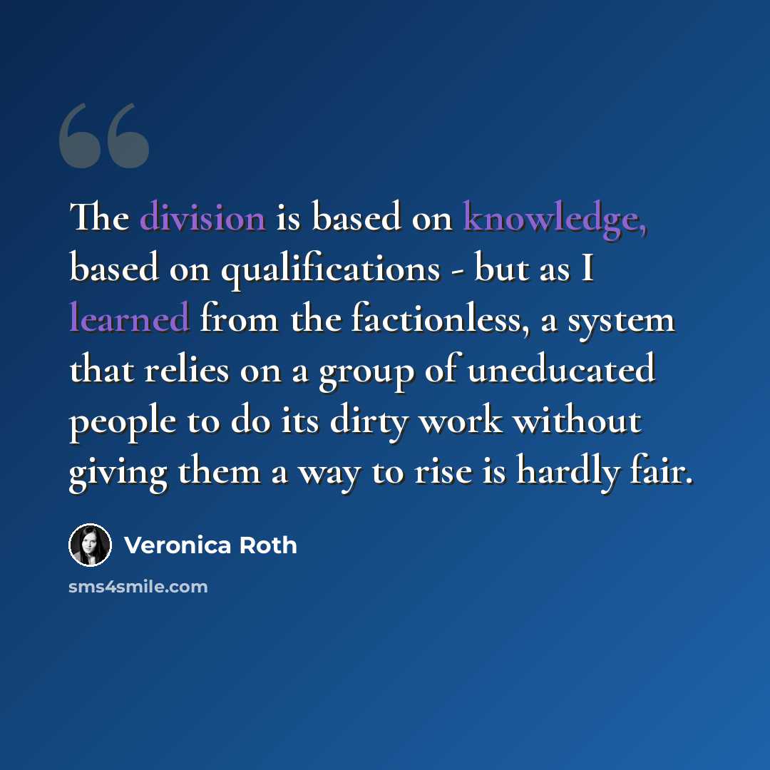 “The division is based on knowledge, based on qualifications - but as I learned from the factionless, a system that relies on a group of uneducated people to do its dirty work without giving them a way to rise is hardly fair.” quote by Veronica Roth