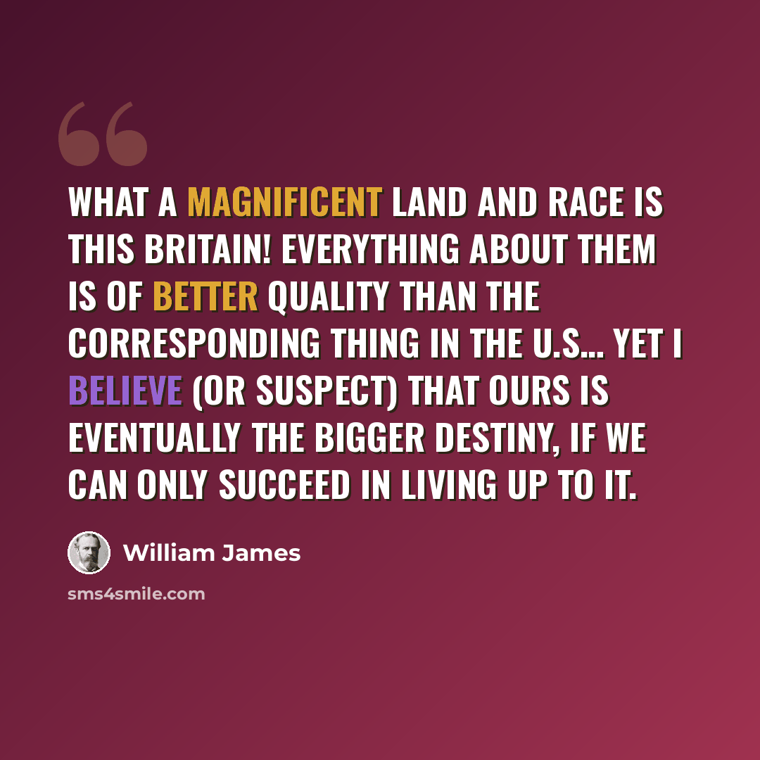 “What a magnificent land and race is this Britain! Everything about them is of better quality than the corresponding thing in the U.S… Yet I believe (or suspect) that ours is eventually the bigger destiny, if we can only succeed in living up to it.” quote by William James