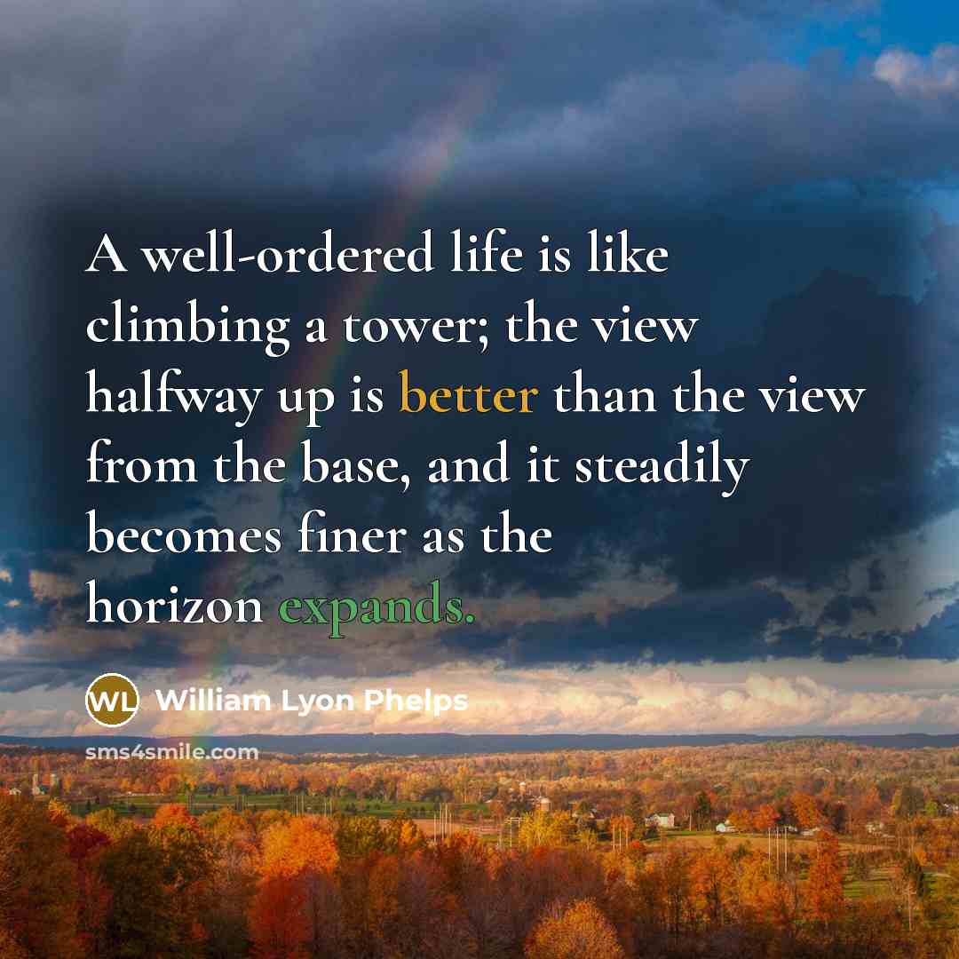 “A well-ordered life is like climbing a tower; the view halfway up is better than the view from the base, and it steadily becomes finer as the horizon expands.” quote by William Lyon Phelps