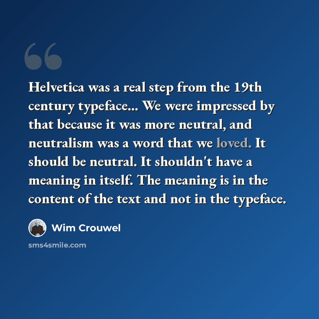 “Helvetica was a real step from the 19th century typeface... We were impressed by that because it was more neutral, and neutralism was a word that we loved. It should be neutral. It shouldn't have a meaning in itself. The meaning is in the content of the text and not in the typeface.” quote by Wim Crouwel