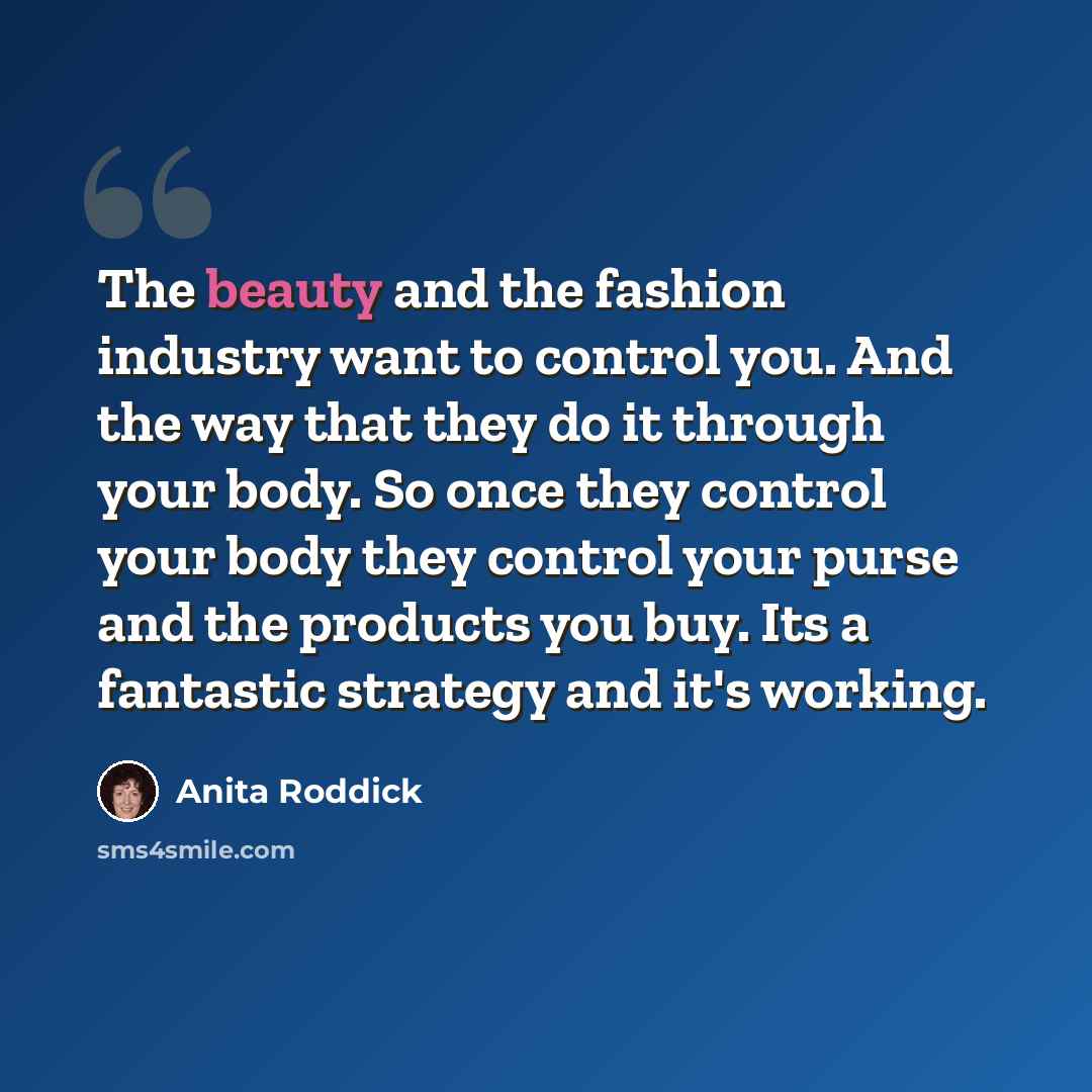 “The beauty and the fashion industry want to control you. And the way that they do it through your body. So once they control your body they control your purse and the products you buy. Its a fantastic strategy and it's working.” quote by Anita Roddick