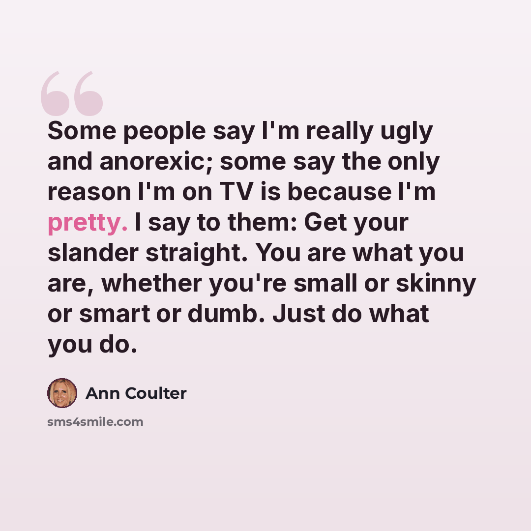 “Some people say I'm really ugly and anorexic; some say the only reason I'm on TV is because I'm pretty. I say to them: Get your slander straight. You are what you are, whether you're small or skinny or smart or dumb. Just do what you do.” quote by Ann Coulter