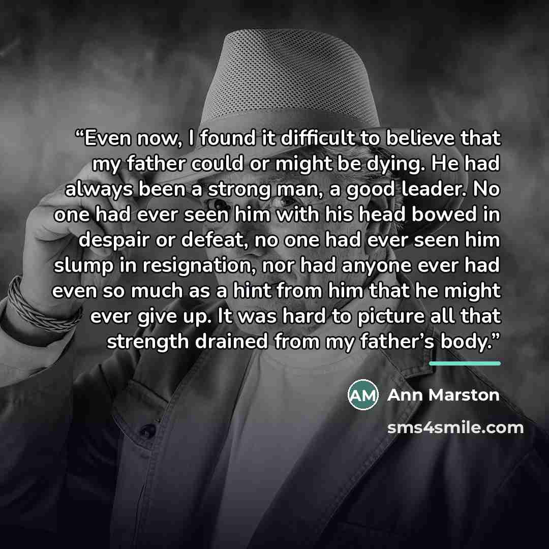 “Even now, I found it difficult to believe that my father could or might be dying. He had always been a strong man, a good leader. No one had ever seen him with his head bowed in despair or defeat, no one had ever seen him slump in resignation, nor had anyone ever had even so much as a hint from…” quote by Ann Marston