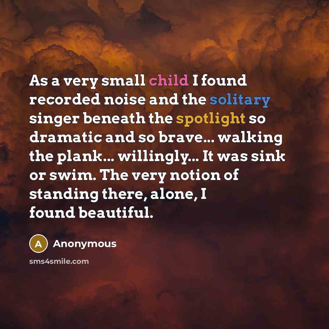 “As a very small child I found recorded noise and the solitary singer beneath the spotlight so dramatic and so brave... walking the plank... willingly... It was sink or swim. The very notion of standing there, alone, I found beautiful.” quote by Anonymous