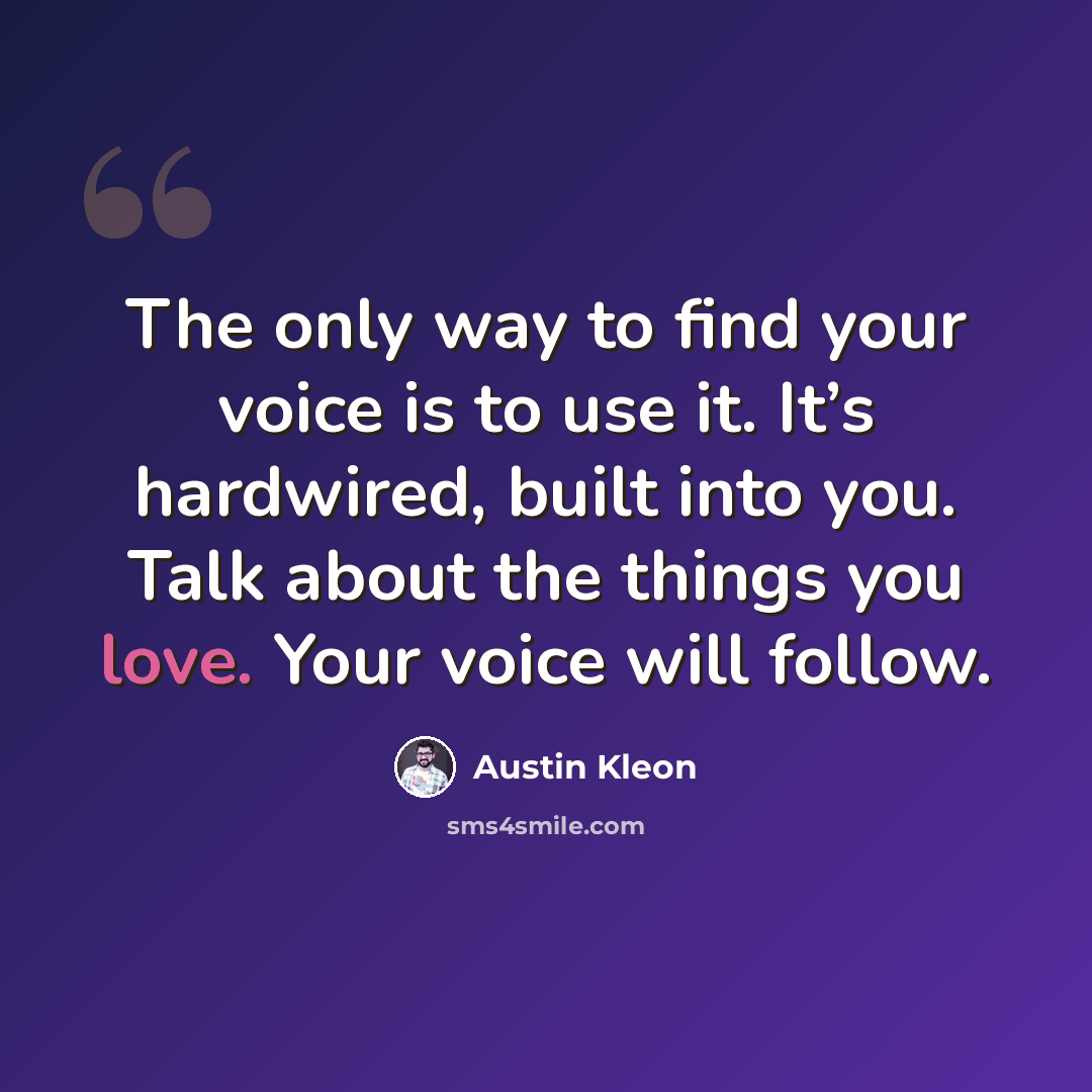 “The only way to find your voice is to use it. It’s hardwired, built into you. Talk about the things you love. Your voice will follow.” quote by Austin Kleon