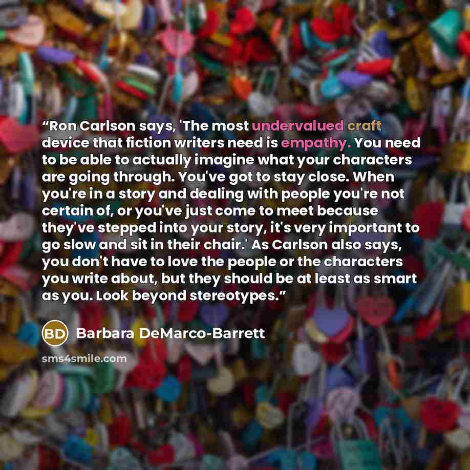 “Ron Carlson says, 'The most undervalued craft device that fiction writers need is empathy. You need to be able to actually imagine what your characters are going through. You've got to stay close. When you're in a story and dealing with people you're not certain of, or you've just come to meet…” quote by Barbara DeMarco-Barrett