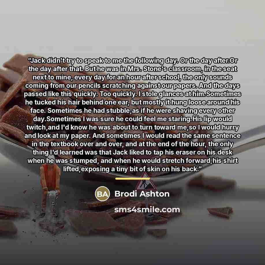 “Jack didn't try to speak to me the following day. Or the day after.Or the day after that. But he was in Mrs. Stone's classroom, in the seat next to mine, every day for an hour after school, the only sounds coming from our pencils scratching against our papers. And the days passed like this…” quote by Brodi Ashton