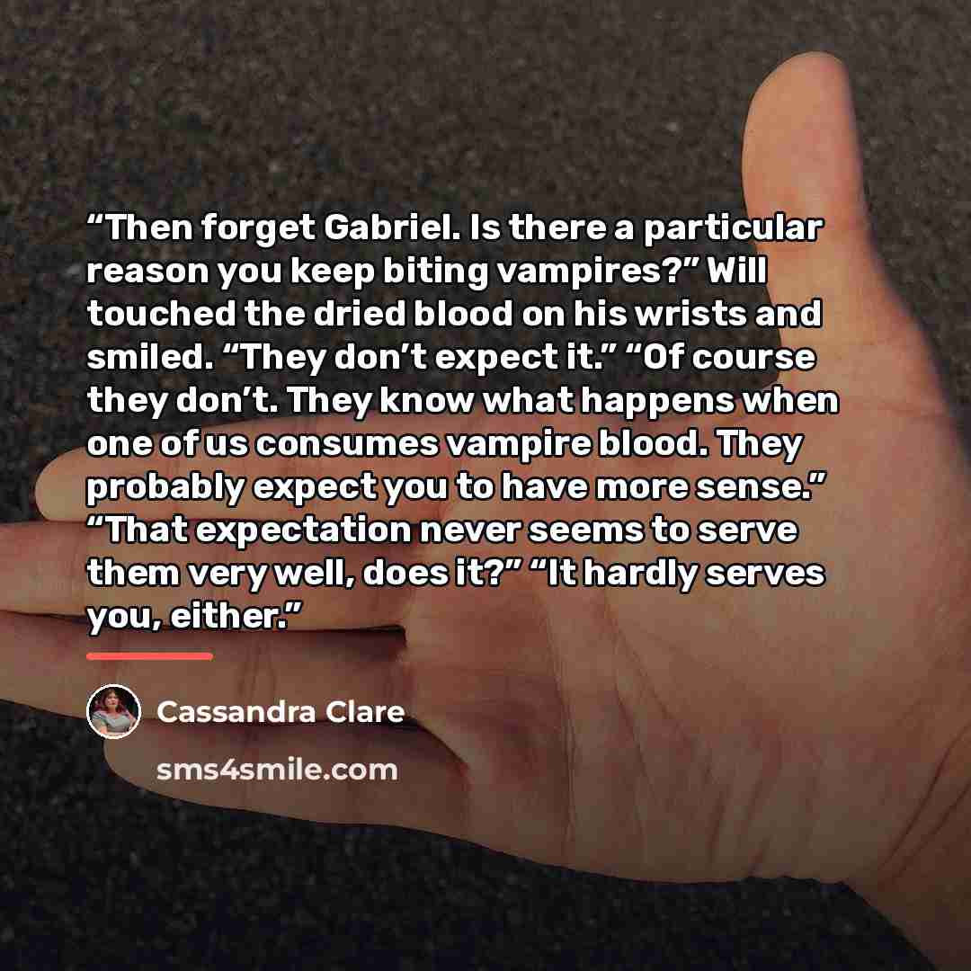 “Then forget Gabriel. Is there a particular reason you keep biting vampires?” Will touched the dried blood on his wrists and smiled. “They don’t expect it.” “Of course they don’t. They know what happens when one of us consumes vampire blood. They probably expect you to have more sense.” “That…” quote by Cassandra Clare