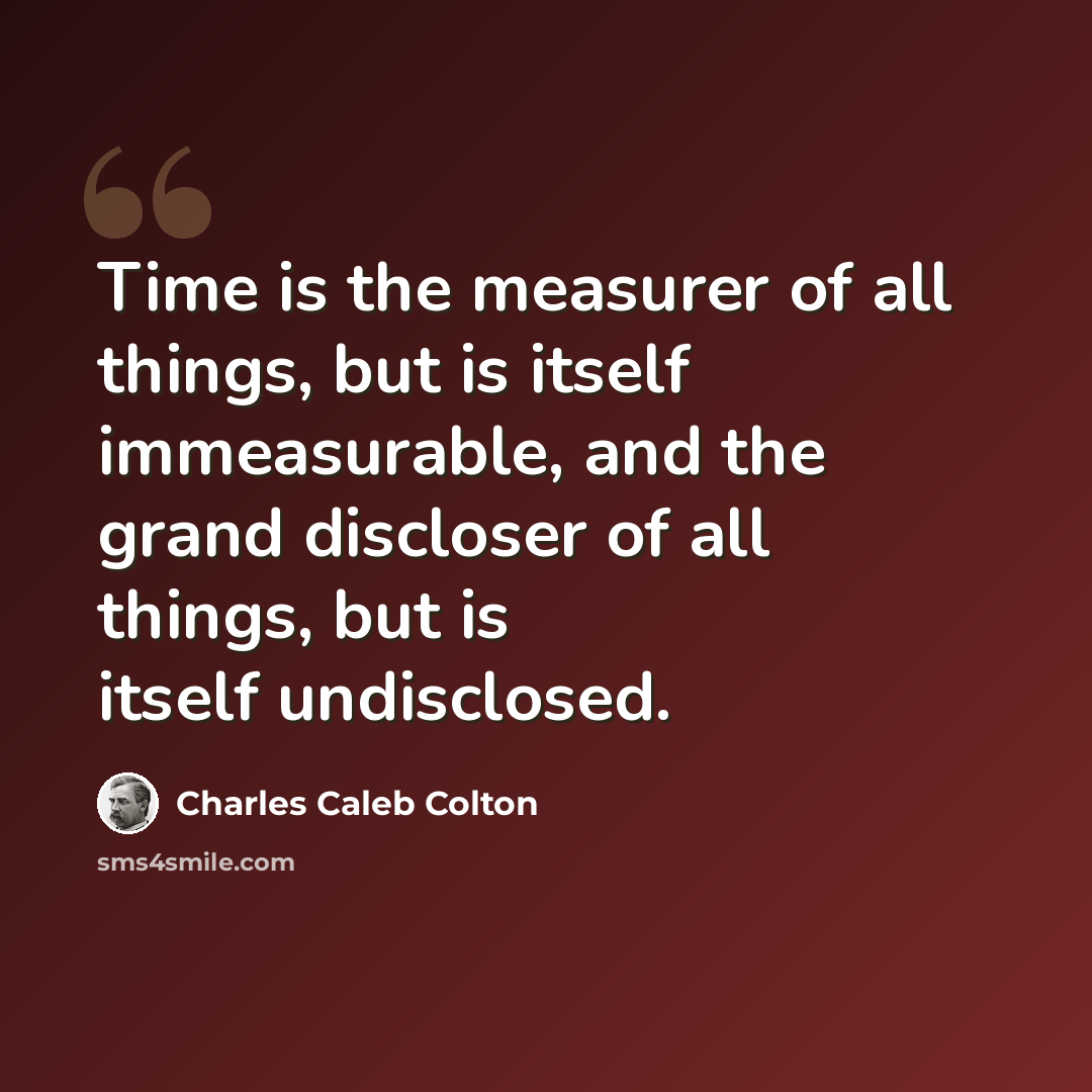 “Time is the measurer of all things, but is itself immeasurable, and the grand discloser of all things, but is itself undisclosed.” quote by Charles Caleb Colton