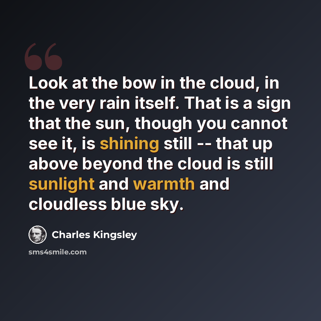 “Look at the bow in the cloud, in the very rain itself. That is a sign that the sun, though you cannot see it, is shining still -- that up above beyond the cloud is still sunlight and warmth and cloudless blue sky.” quote by Charles Kingsley