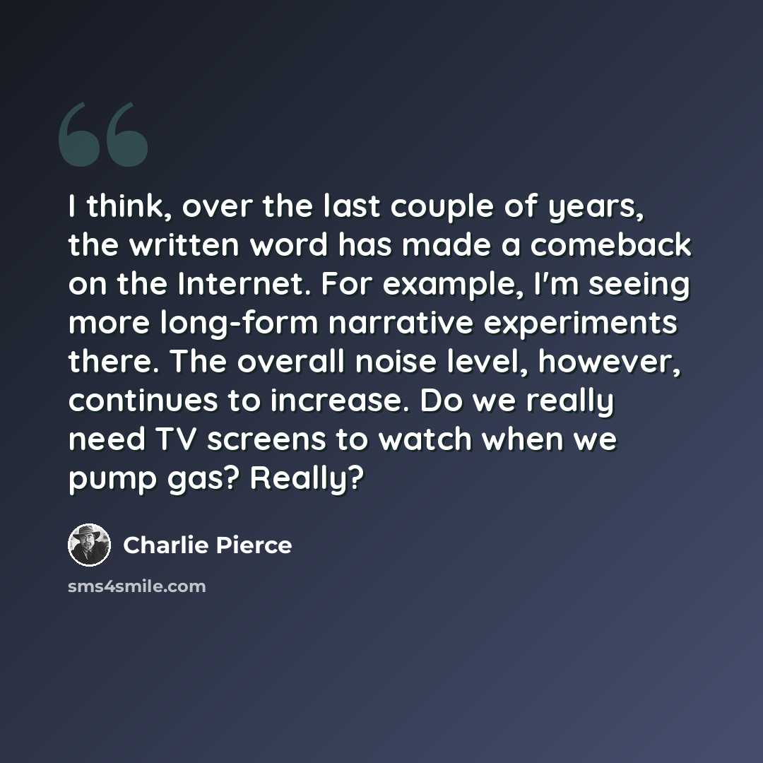 “I think, over the last couple of years, the written word has made a comeback on the Internet. For example, I'm seeing more long-form narrative experiments there. The overall noise level, however, continues to increase. Do we really need TV screens to watch when we pump gas? Really?” quote by Charlie Pierce