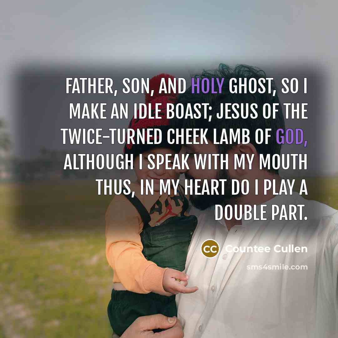 “Father, Son, and Holy Ghost, So I make an idle boast; Jesus of the twice-turned cheek Lamb of God, although I speak With my mouth thus, in my heart Do I play a double part.” quote by Countee Cullen