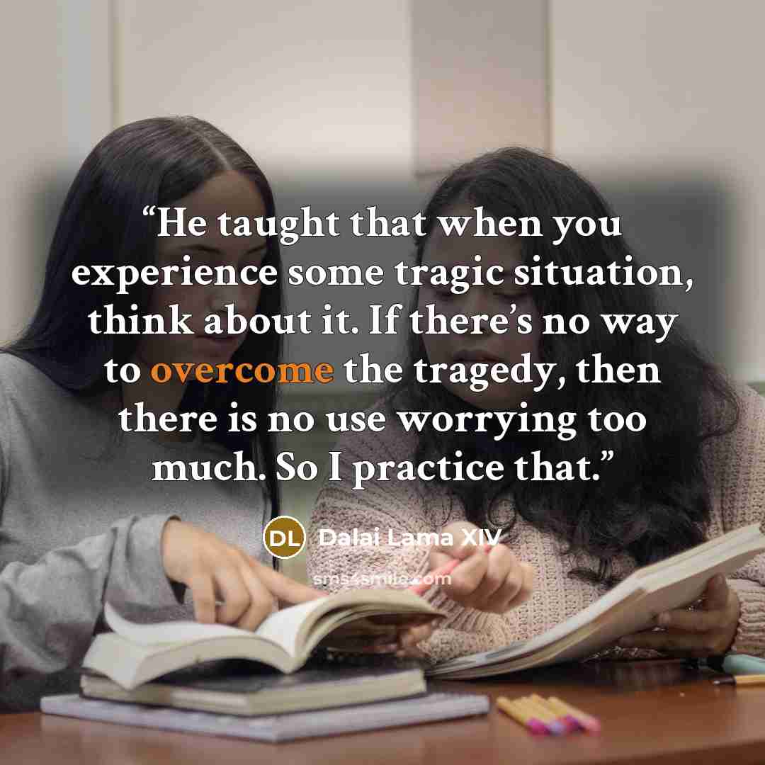 “He taught that when you experience some tragic situation, think about it. If there’s no way to overcome the tragedy, then there is no use worrying too much. So I practice that.” quote by Dalai Lama XIV
