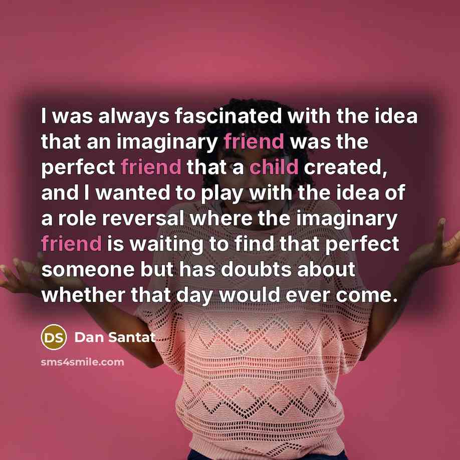 “I was always fascinated with the idea that an imaginary friend was the perfect friend that a child created, and I wanted to play with the idea of a role reversal where the imaginary friend is waiting to find that perfect someone but has doubts about whether that day would ever come.” quote by Dan Santat