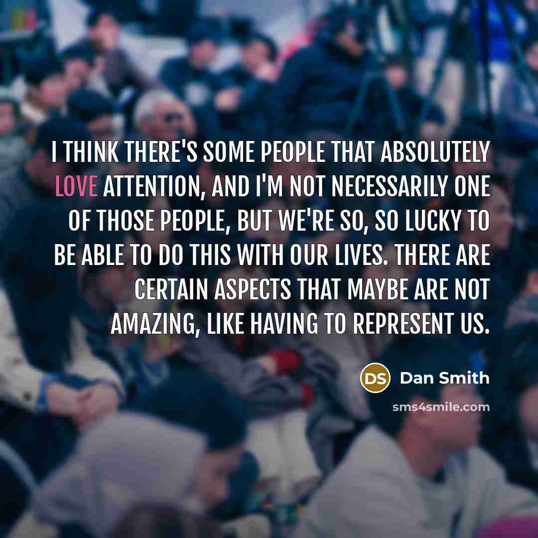 “I think there's some people that absolutely love attention, and I'm not necessarily one of those people, but we're so, so lucky to be able to do this with our lives. There are certain aspects that maybe are not amazing, like having to represent us.” quote by Dan Smith