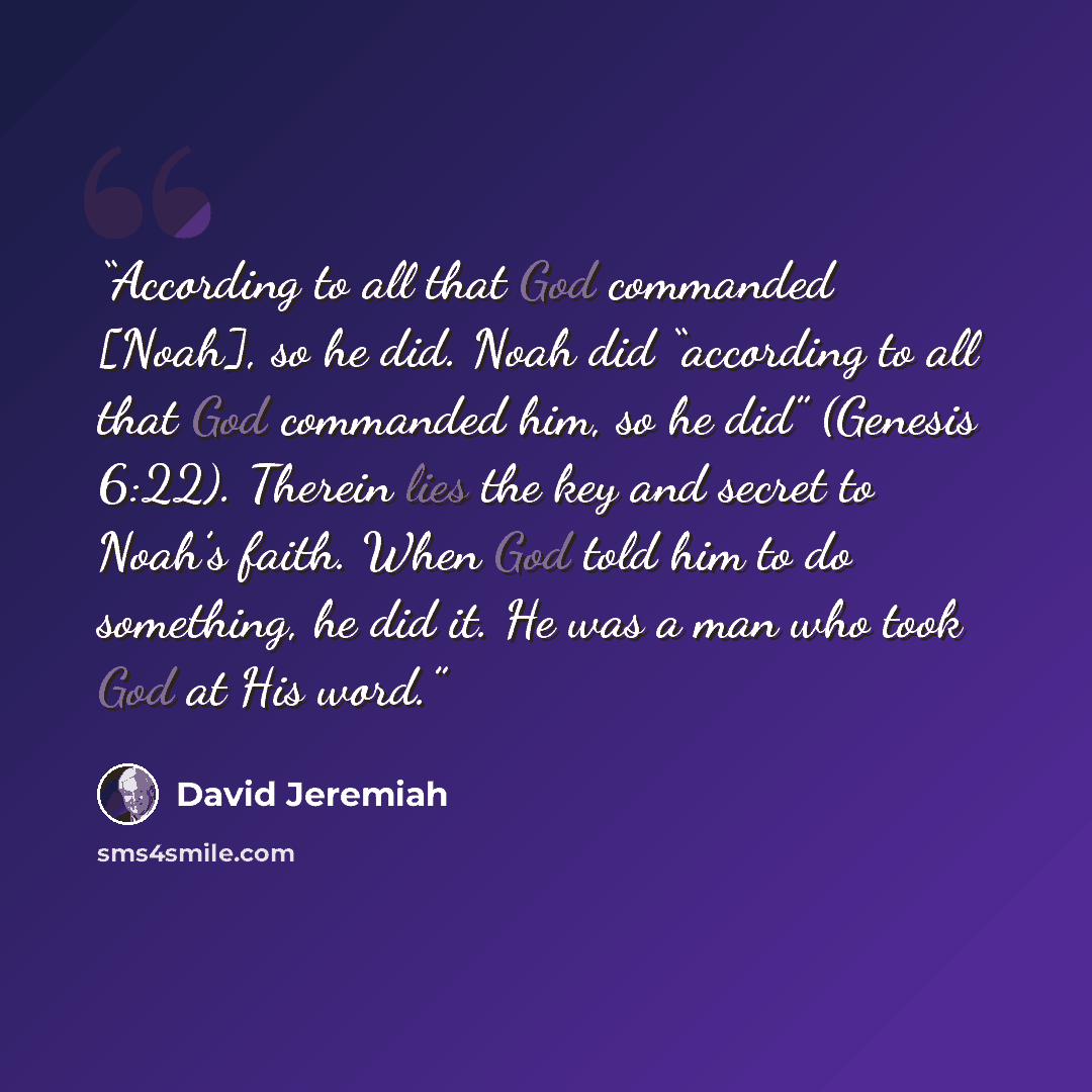 “According to all that God commanded [Noah], so he did. Noah did “according to all that God commanded him, so he did” (Genesis 6:22). Therein lies the key and secret to Noah’s faith. When God told him to do something, he did it. He was a man who took God at His word.” quote by David Jeremiah