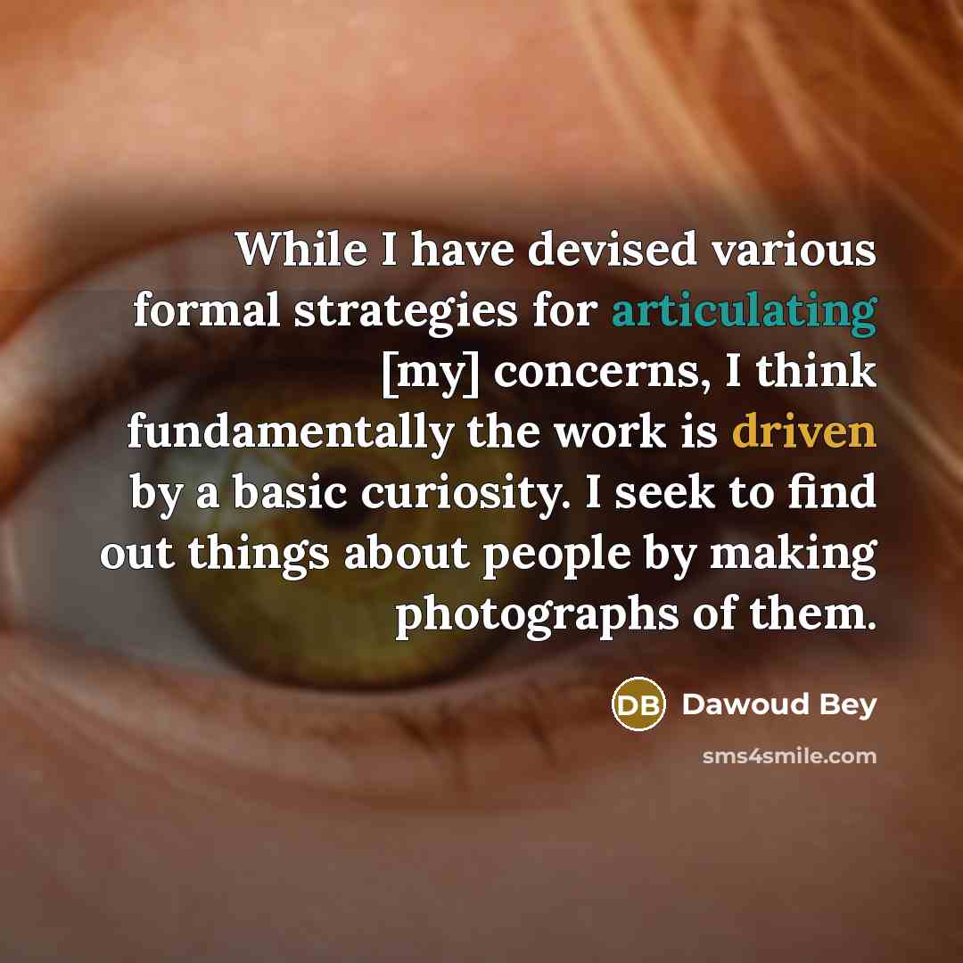 “While I have devised various formal strategies for articulating [my] concerns, I think fundamentally the work is driven by a basic curiosity. I seek to find out things about people by making photographs of them.” quote by Dawoud Bey