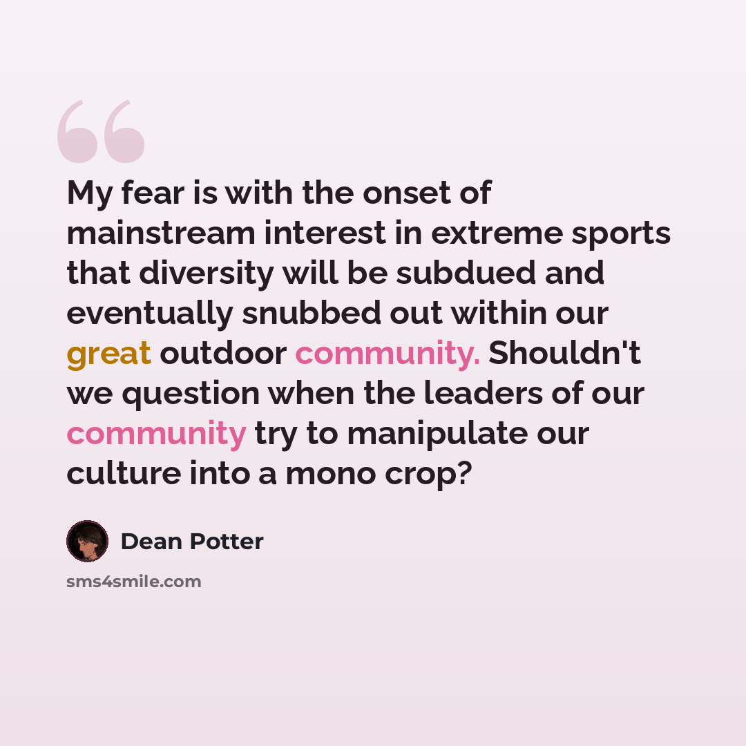 “My fear is with the onset of mainstream interest in extreme sports that diversity will be subdued and eventually snubbed out within our great outdoor community. Shouldn't we question when the leaders of our community try to manipulate our culture into a mono crop?” quote by Dean Potter