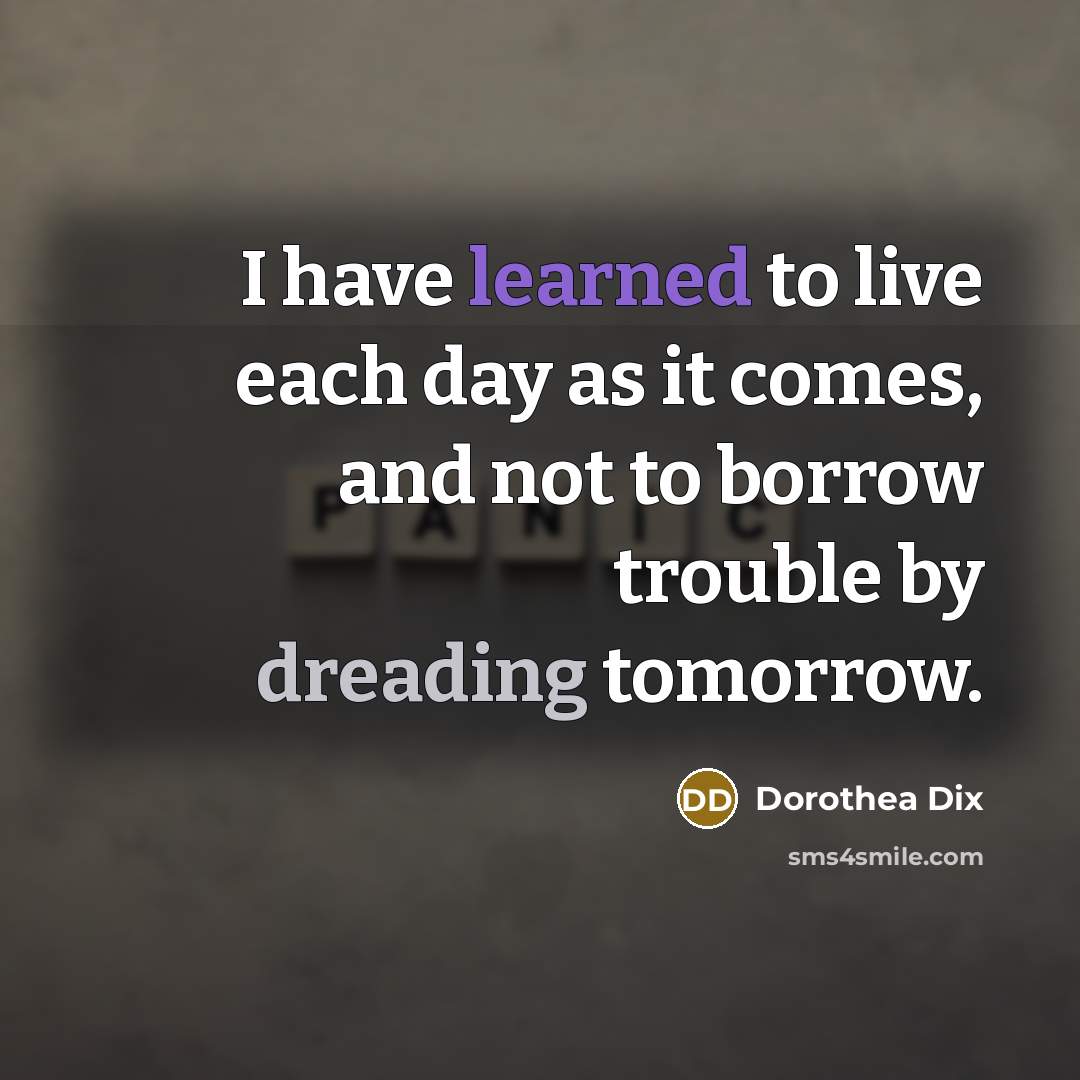 “I have learned to live each day as it comes, and not to borrow trouble by dreading tomorrow.” quote by Dorothea Dix