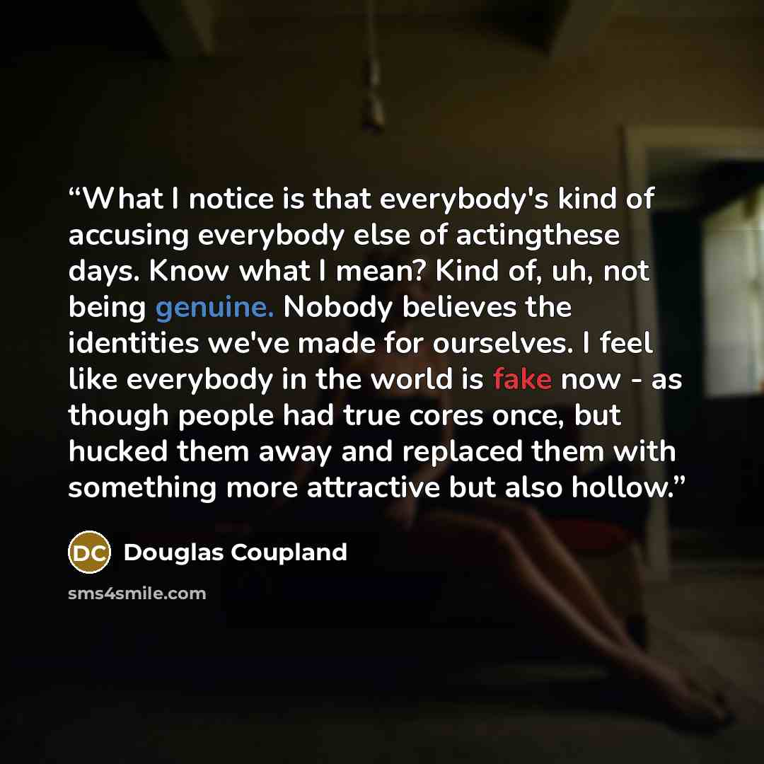 “What I notice is that everybody's kind of accusing everybody else of actingthese days. Know what I mean? Kind of, uh, not being genuine. Nobody believes the identities we've made for ourselves. I feel like everybody in the world is fake now - as though people had true cores once, but hucked them…” quote by Douglas Coupland