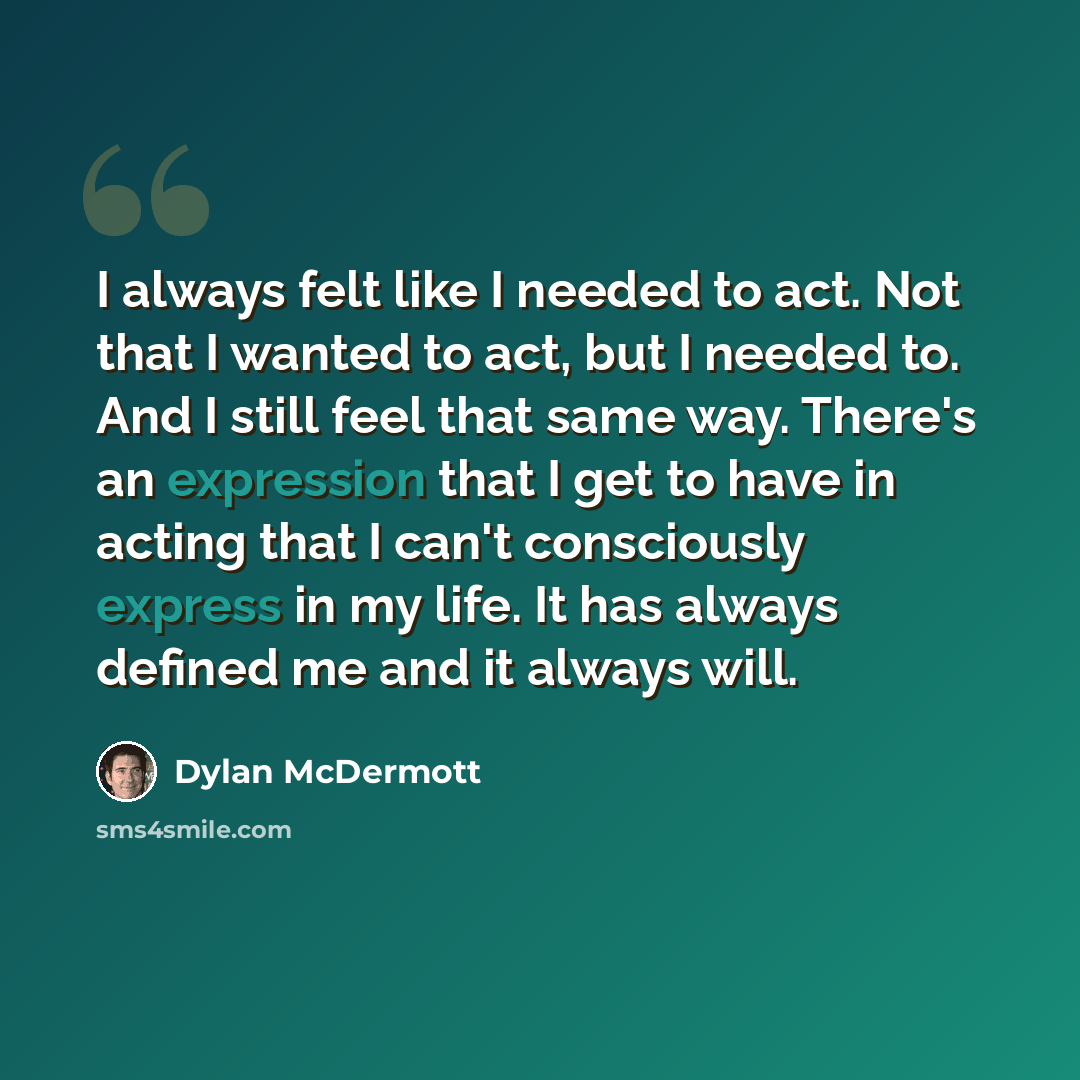 “I always felt like I needed to act. Not that I wanted to act, but I needed to. And I still feel that same way. There's an expression that I get to have in acting that I can't consciously express in my life. It has always defined me and it always will.” quote by Dylan McDermott