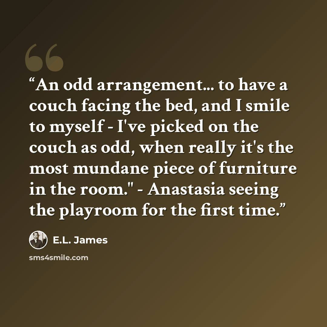 “An odd arrangement... to have a couch facing the bed, and I smile to myself - I've picked on the couch as odd, when really it's the most mundane piece of furniture in the room." - Anastasia seeing the playroom for the first time.” quote by E.L. James