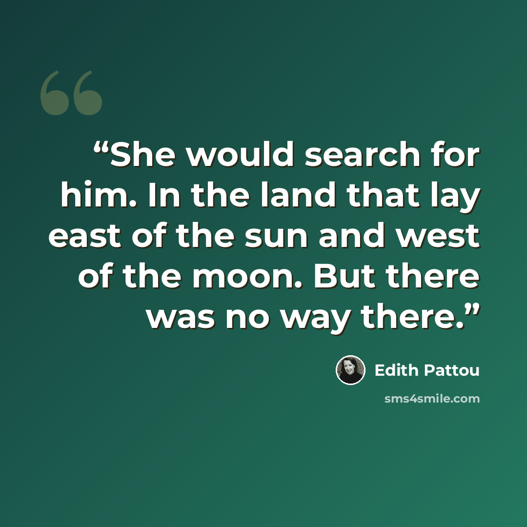 “She would search for him. In the land that lay east of the sun and west of the moon. But there was no way there.” quote by Edith Pattou
