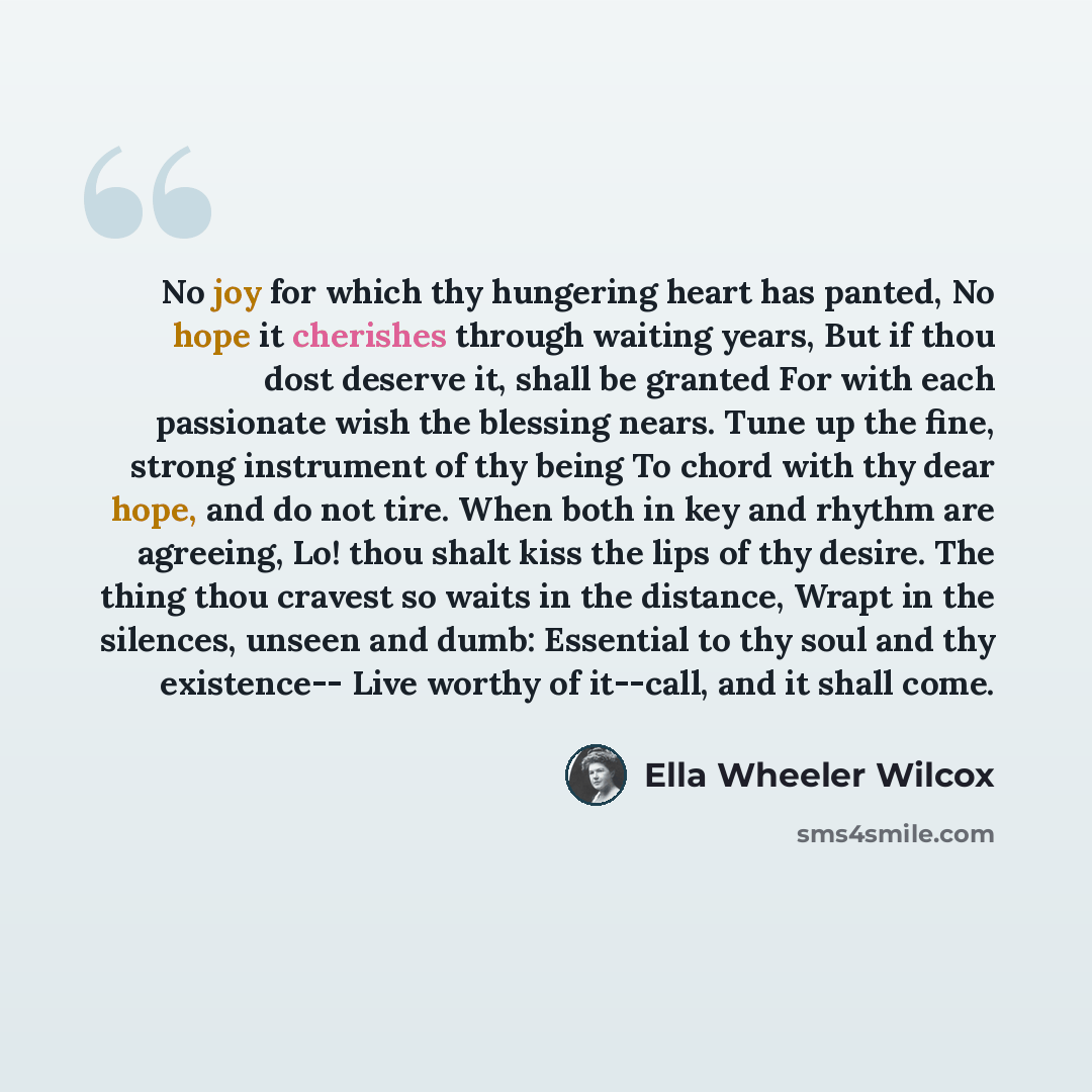 “No joy for which thy hungering heart has panted, No hope it cherishes through waiting years, But if thou dost deserve it, shall be granted For with each passionate wish the blessing nears. Tune up the fine, strong instrument of thy being To chord with thy dear hope, and do not tire. When both in…” quote by Ella Wheeler Wilcox