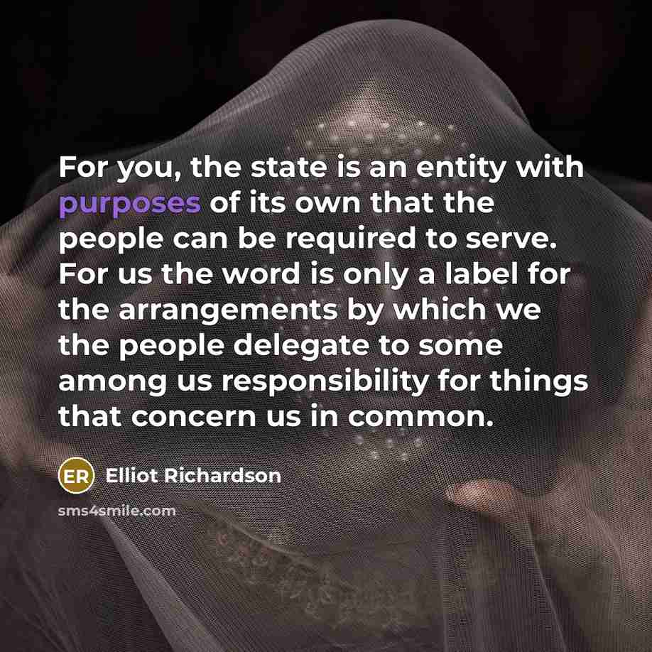 “For you, the state is an entity with purposes of its own that the people can be required to serve. For us the word is only a label for the arrangements by which we the people delegate to some among us responsibility for things that concern us in common.” quote by Elliot Richardson