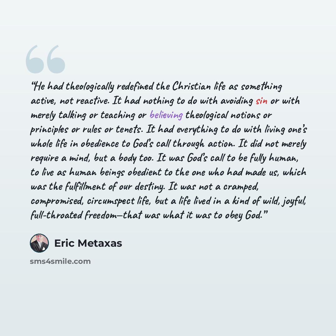 “He had theologically redefined the Christian life as something active, not reactive. It had nothing to do with avoiding sin or with merely talking or teaching or believing theological notions or principles or rules or tenets. It had everything to do with living one’s whole life in obedience to…” quote by Eric Metaxas