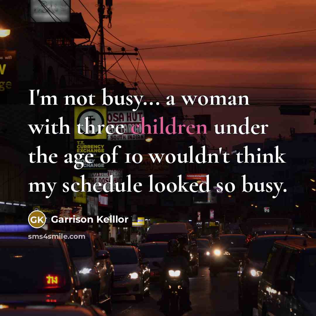 “I'm not busy... a woman with three children under the age of 10 wouldn't think my schedule looked so busy.” quote by Garrison Keillor