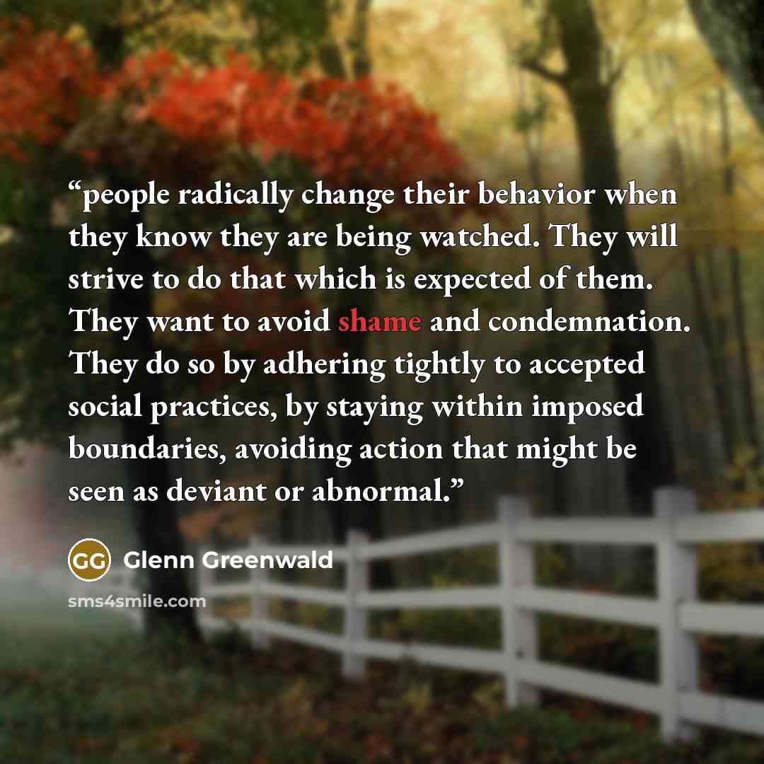 “people radically change their behavior when they know they are being watched. They will strive to do that which is expected of them. They want to avoid shame and condemnation. They do so by adhering tightly to accepted social practices, by staying within imposed boundaries, avoiding action that…” quote by Glenn Greenwald