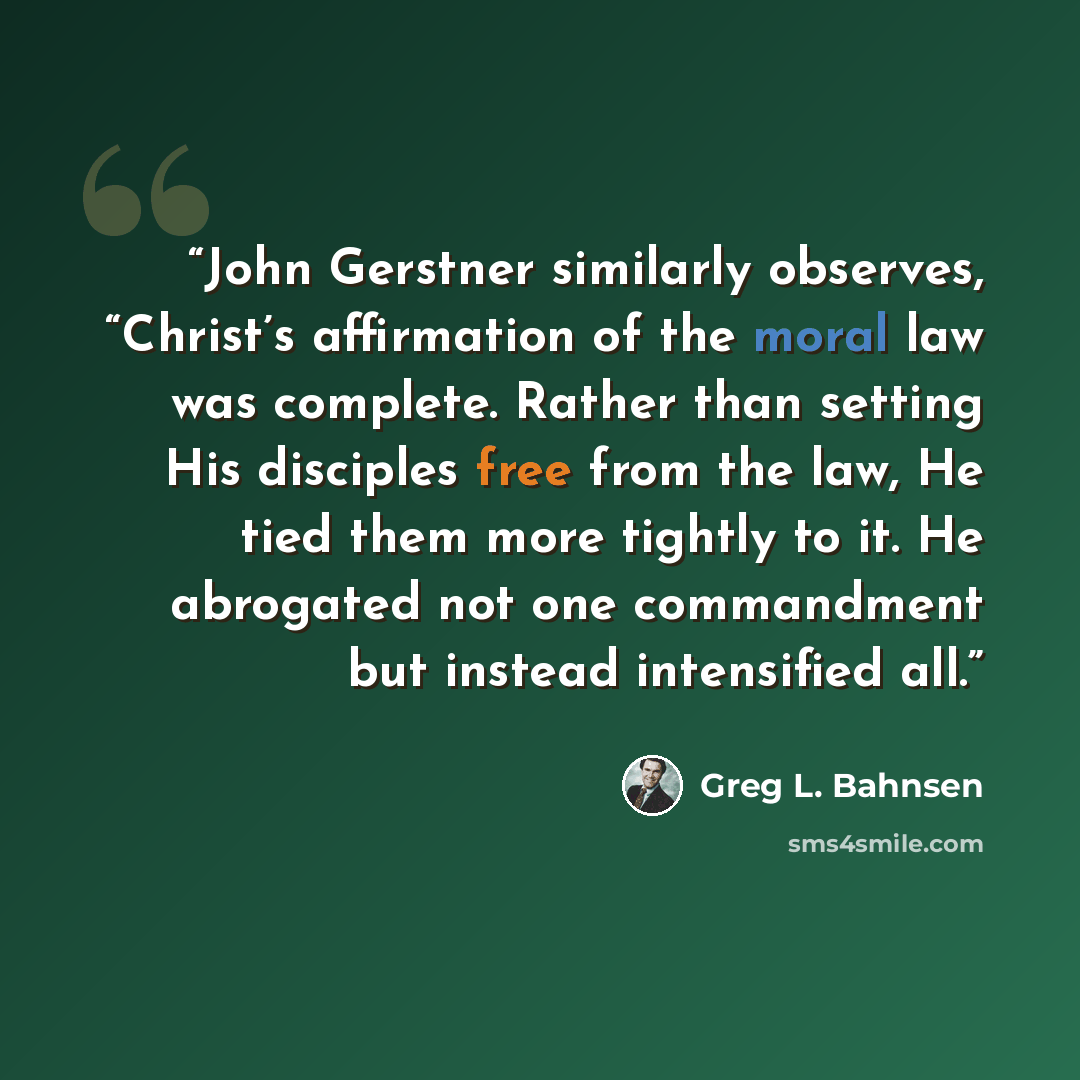 “John Gerstner similarly observes, “Christ’s affirmation of the moral law was complete. Rather than setting His disciples free from the law, He tied them more tightly to it. He abrogated not one commandment but instead intensified all.” quote by Greg L. Bahnsen