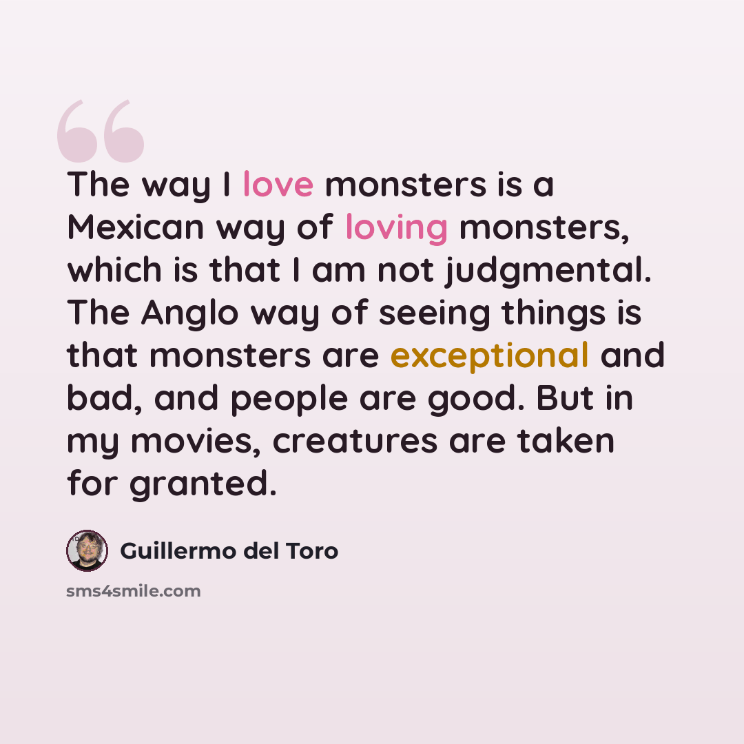 “The way I love monsters is a Mexican way of loving monsters, which is that I am not judgmental. The Anglo way of seeing things is that monsters are exceptional and bad, and people are good. But in my movies, creatures are taken for granted.” quote by Guillermo del Toro