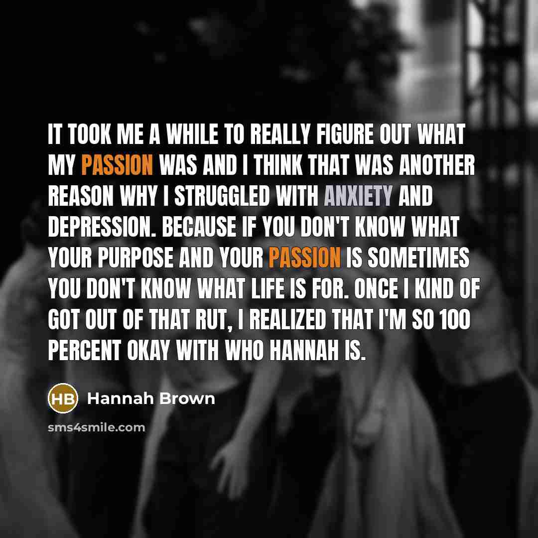 “It took me a while to really figure out what my passion was and I think that was another reason why I struggled with anxiety and depression. Because if you don't know what your purpose and your passion is sometimes you don't know what life is for. Once I kind of got out of that rut, I realized…” quote by Hannah Brown