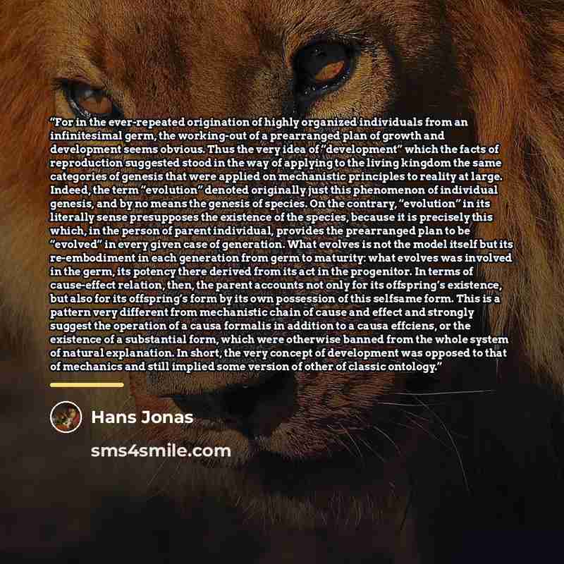 “For in the ever-repeated origination of highly organized individuals from an infinitesimal germ, the working-out of a prearranged plan of growth and development seems obvious. Thus the very idea of “development” which the facts of reproduction suggested stood in the way of applying to the living…” quote by Hans Jonas