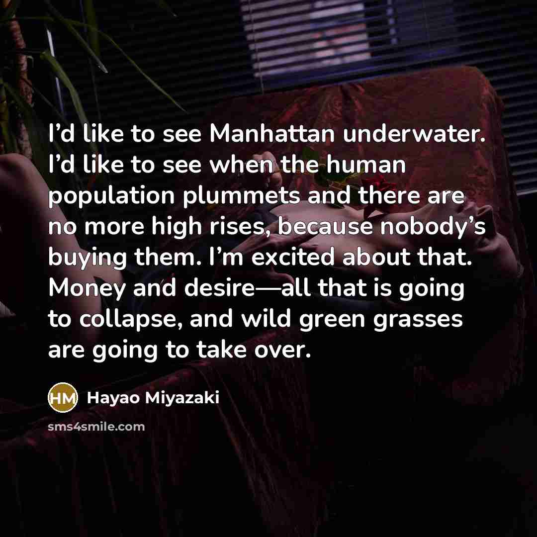 “I’d like to see Manhattan underwater. I’d like to see when the human population plummets and there are no more high rises, because nobody’s buying them. I’m excited about that. Money and desire—all that is going to collapse, and wild green grasses are going to take over.” quote by Hayao Miyazaki