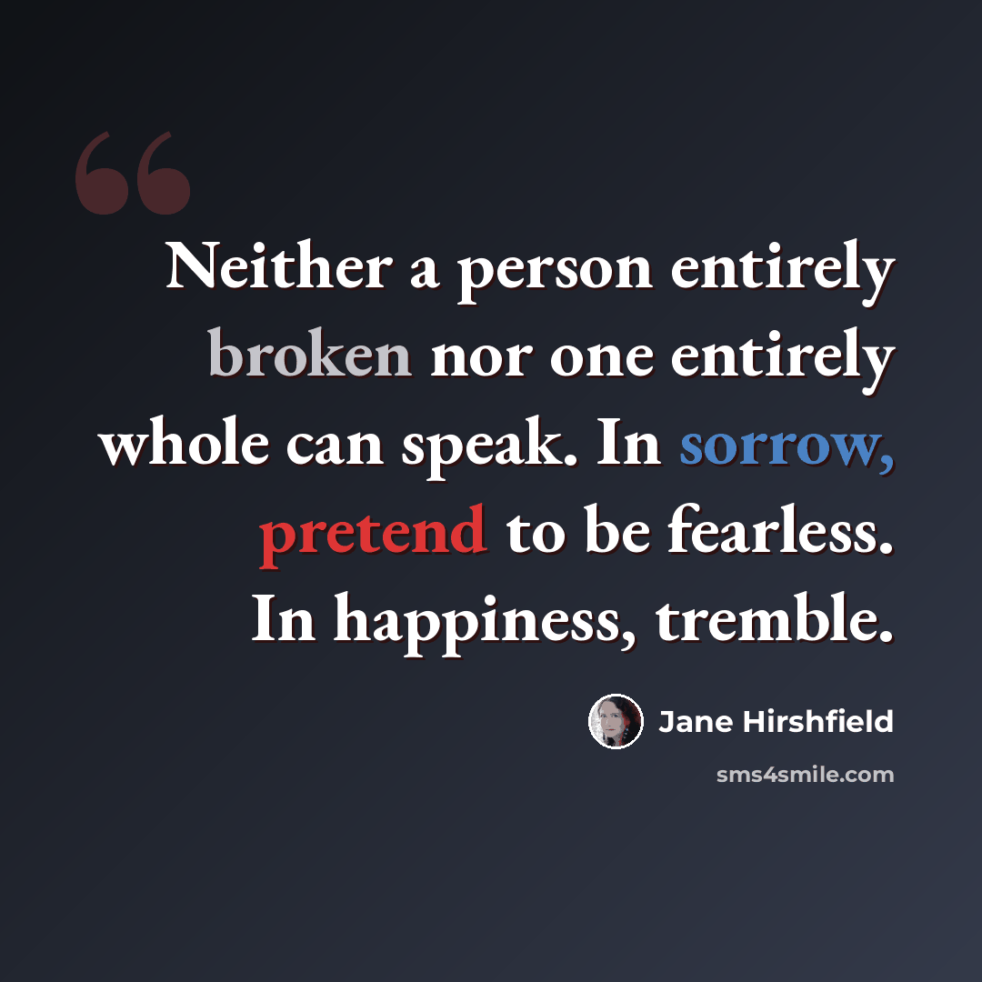 “Neither a person entirely broken nor one entirely whole can speak. In sorrow, pretend to be fearless. In happiness, tremble.” quote by Jane Hirshfield