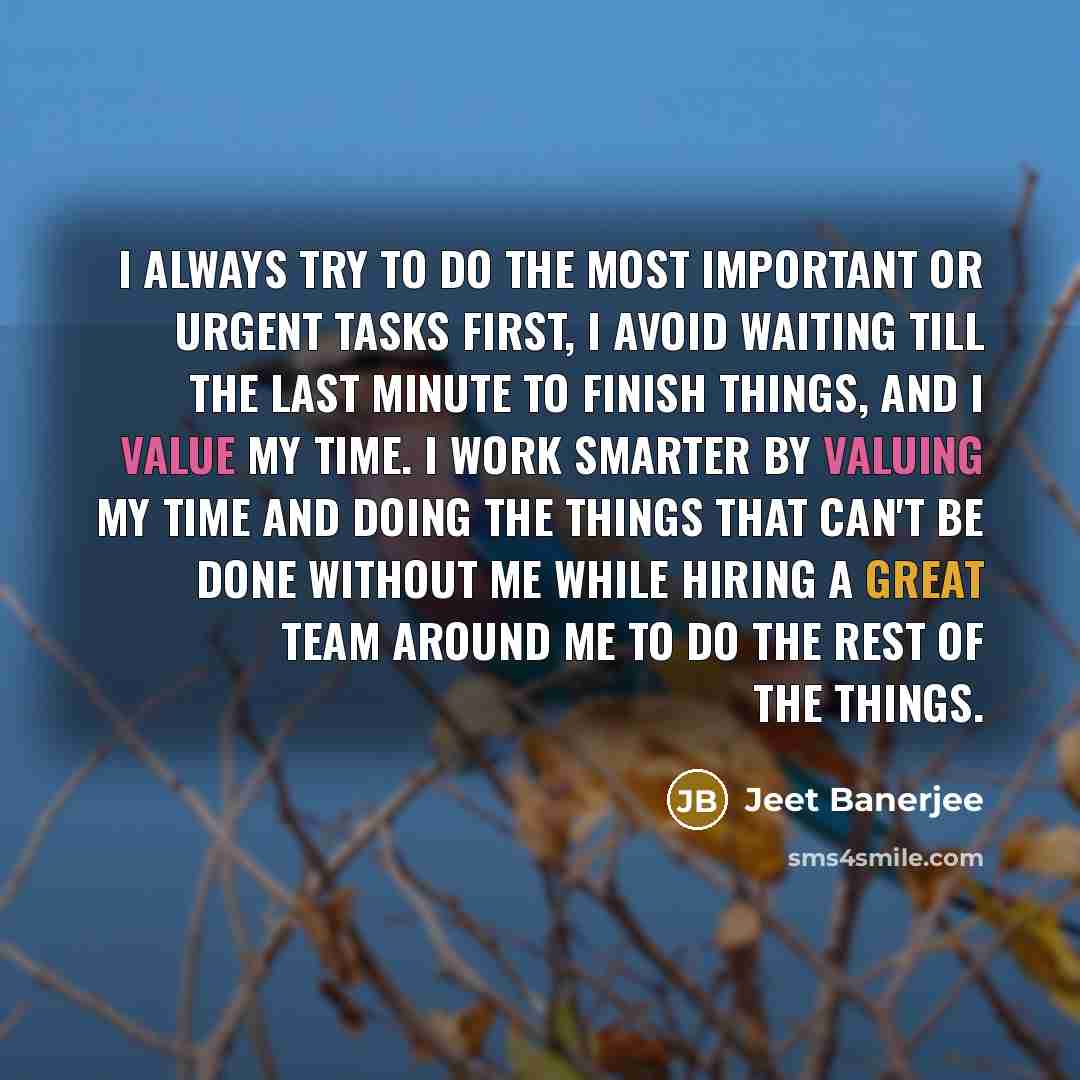 “I always try to do the most important or urgent tasks first, I avoid waiting till the last minute to finish things, and I value my time. I work smarter by valuing my time and doing the things that can't be done without me while hiring a great team around me to do the rest of the things.” quote by Jeet Banerjee