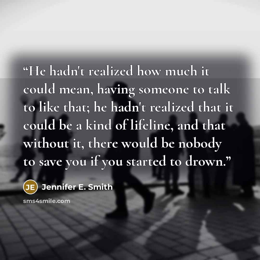 “He hadn't realized how much it could mean, having someone to talk to like that; he hadn't realized that it could be a kind of lifeline, and that without it, there would be nobody to save you if you started to drown.” quote by Jennifer E. Smith