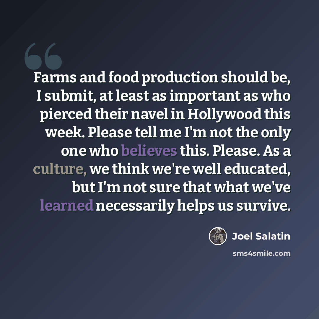 “Farms and food production should be, I submit, at least as important as who pierced their navel in Hollywood this week. Please tell me I'm not the only one who believes this. Please. As a culture, we think we're well educated, but I'm not sure that what we've learned necessarily helps us survive.” quote by Joel Salatin