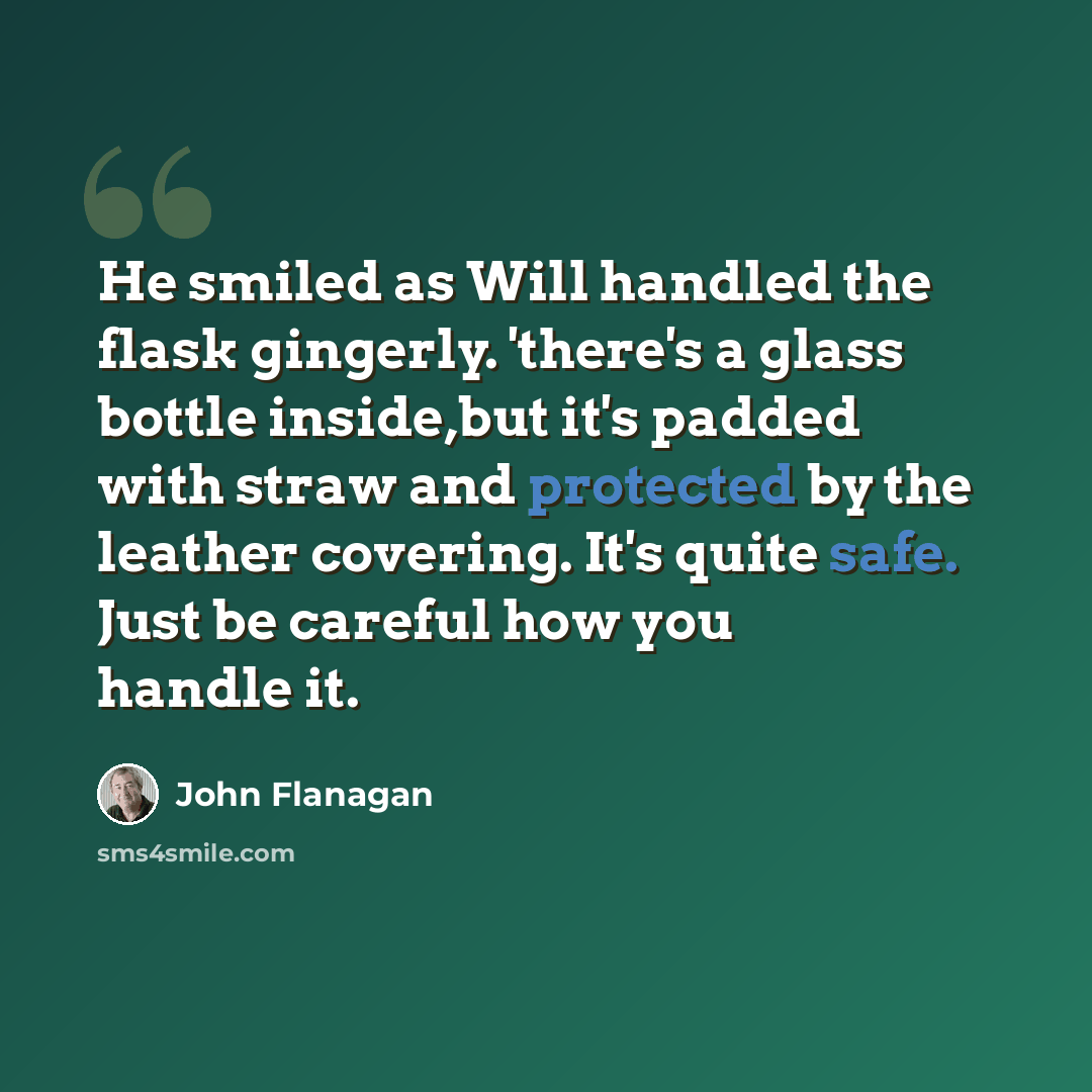 “He smiled as Will handled the flask gingerly. 'there's a glass bottle inside,but it's padded with straw and protected by the leather covering. It's quite safe. Just be careful how you handle it.” quote by John Flanagan