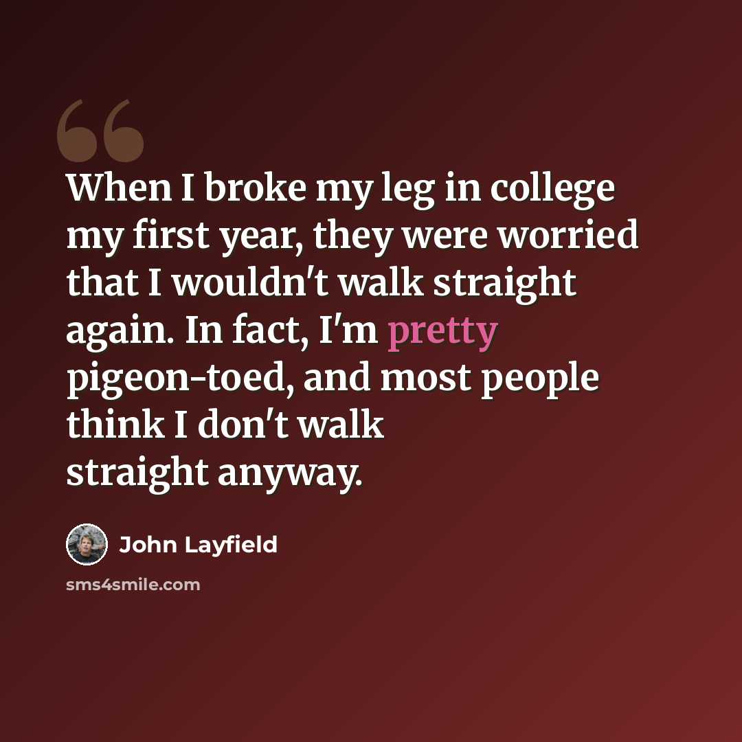 “When I broke my leg in college my first year, they were worried that I wouldn't walk straight again. In fact, I'm pretty pigeon-toed, and most people think I don't walk straight anyway.” quote by John Layfield