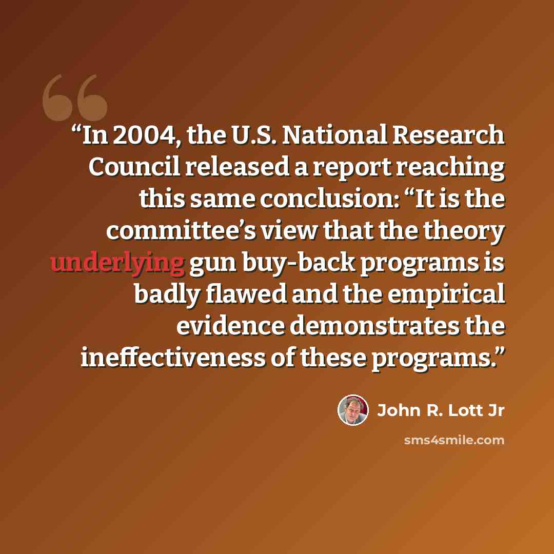 “In 2004, the U.S. National Research Council released a report reaching this same conclusion: “It is the committee’s view that the theory underlying gun buy-back programs is badly flawed and the empirical evidence demonstrates the ineffectiveness of these programs.” quote by John R. Lott Jr