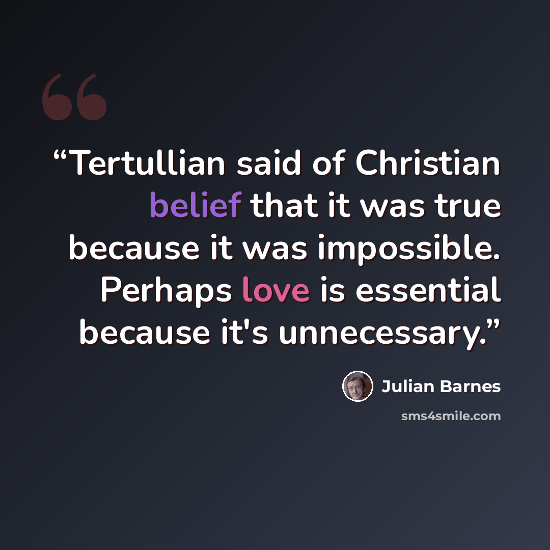 “Tertullian said of Christian belief that it was true because it was impossible. Perhaps love is essential because it's unnecessary.” quote by Julian Barnes
