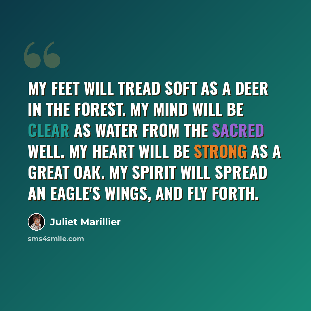 “My feet will tread soft as a deer in the forest. My mind will be clear as water from the sacred well. My heart will be strong as a great oak. My spirit will spread an eagle's wings, and fly forth.” quote by Juliet Marillier