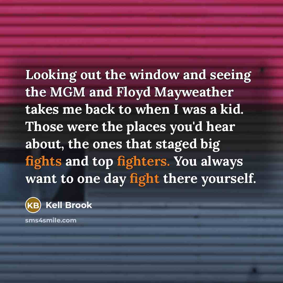 “Looking out the window and seeing the MGM and Floyd Mayweather takes me back to when I was a kid. Those were the places you'd hear about, the ones that staged big fights and top fighters. You always want to one day fight there yourself.” quote by Kell Brook