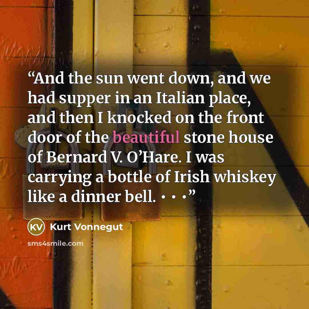 “And the sun went down, and we had supper in an Italian place, and then I knocked on the front door of the beautiful stone house of Bernard V. O’Hare. I was carrying a bottle of Irish whiskey like a dinner bell. • • •” quote by Kurt Vonnegut