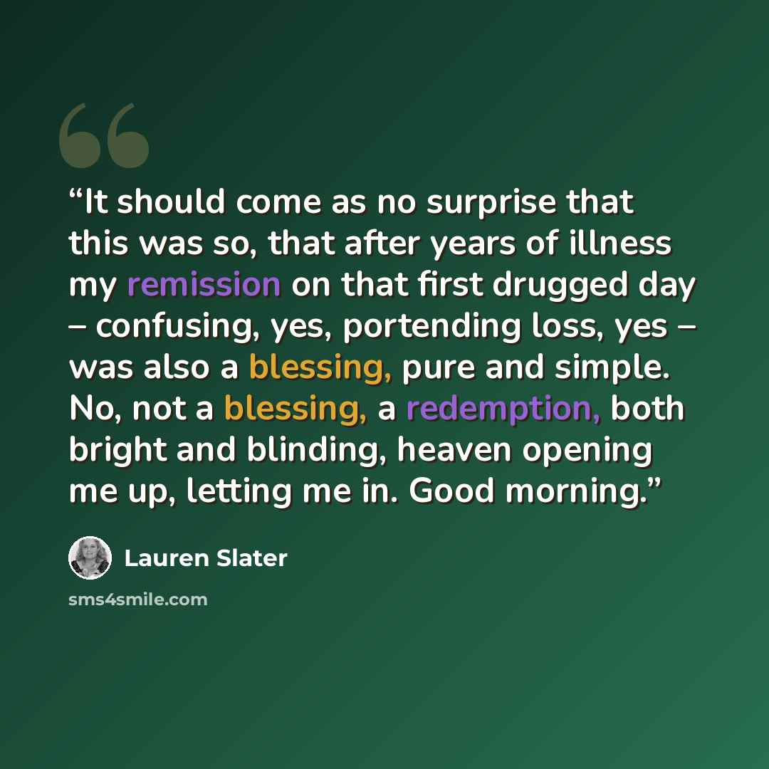 “It should come as no surprise that this was so, that after years of illness my remission on that first drugged day – confusing, yes, portending loss, yes – was also a blessing, pure and simple. No, not a blessing, a redemption, both bright and blinding, heaven opening me up, letting me in. Good…” quote by Lauren Slater
